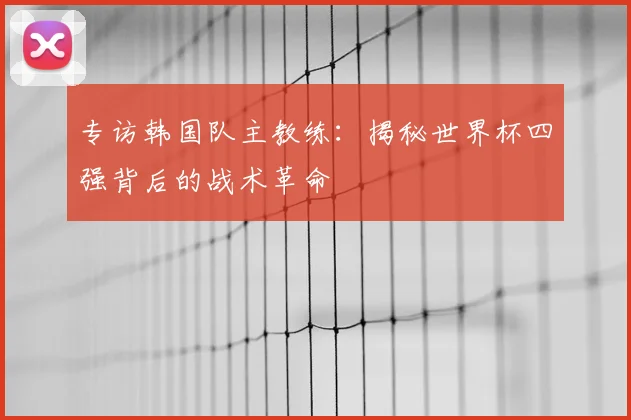 专访韩国队主教练：揭秘世界杯四强背后的战术革命