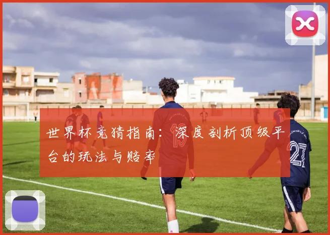 世界杯竞猜指南：深度剖析顶级平台的玩法与赔率