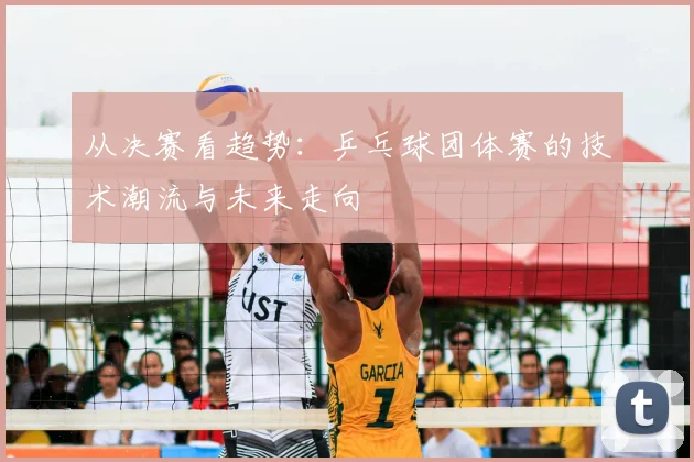 从决赛看趋势：乒乓球团体赛的技术潮流与未来走向