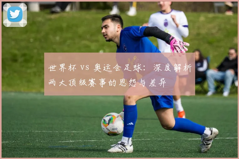 世界杯 vs 奥运会足球：深度解析两大顶级赛事的恩怨与差异
