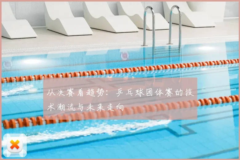 从决赛看趋势：乒乓球团体赛的技术潮流与未来走向