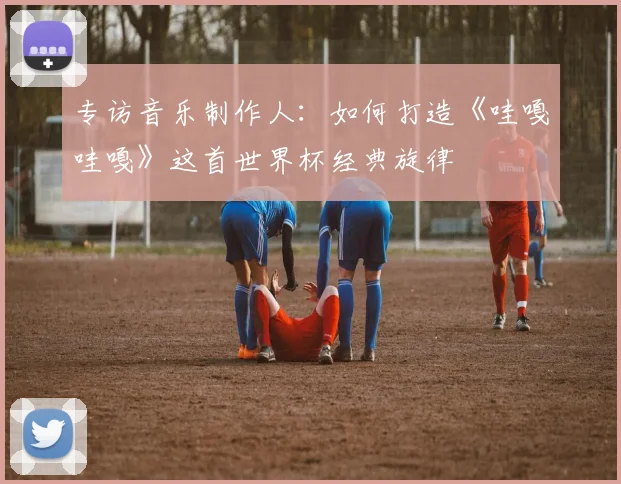 专访音乐制作人：如何打造《哇嘎哇嘎》这首世界杯经典旋律