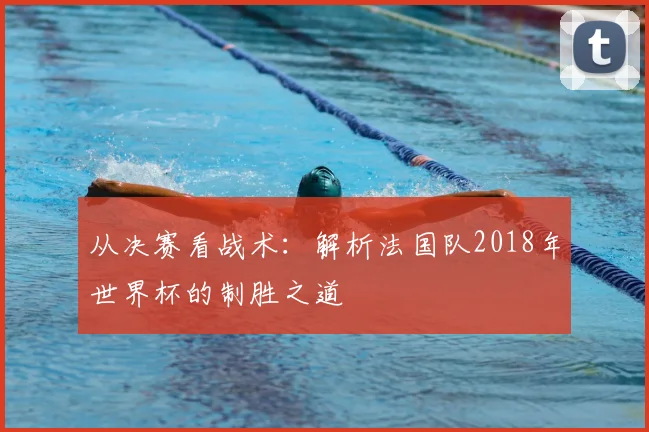 从决赛看战术:解析法国队2018年世界杯的制胜之道
