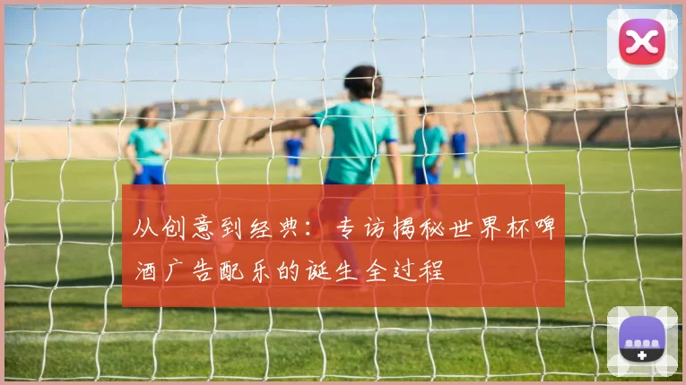从创意到经典:专访揭秘世界杯啤酒广告配乐的诞生全过程