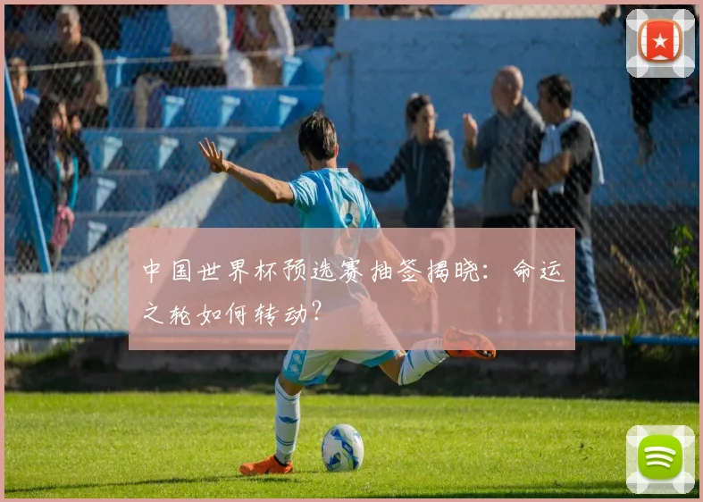 中国世界杯预选赛抽签揭晓：命运之轮如何转动？