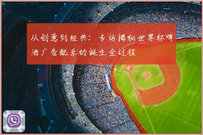 从创意到经典:专访揭秘世界杯啤酒广告配乐的诞生全过程