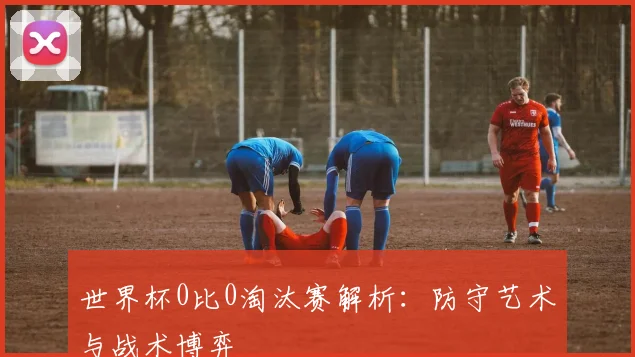 世界杯0比0淘汰赛解析：防守艺术与战术博弈