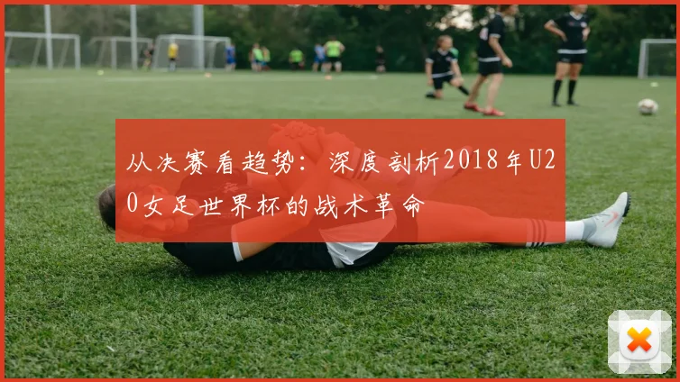 从决赛看趋势：深度剖析2018年U20女足世界杯的战术革命