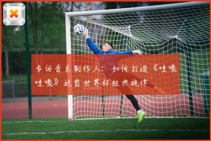 专访音乐制作人：如何打造《哇嘎哇嘎》这首世界杯经典旋律